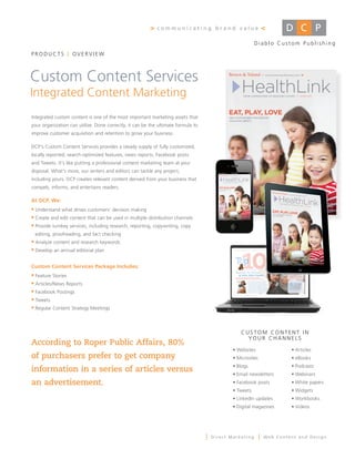 >   communicating brand value                            <
                                                                                                          Diablo Custom Publishing
PRODUCTS            OVERVIEW



Custom Content Services
Integrated Content Marketing
Integrated custom content is one of the most important marketing assets that
your organization can utilize. Done correctly, it can be the ultimate formula to
improve customer acquisition and retention to grow your business.

DCP's Custom Content Services provides a steady supply of fully customized,
locally reported, search-optimized features, news reports, Facebook posts
and Tweets. It’s like putting a professional content marketing team at your
disposal. What’s more, our writers and editors can tackle any project,
including yours. DCP creates relevant content derived from your business that
compels, informs, and entertains readers.

At DCP, We:
 Understand what drives customers’ decision making
 Create and edit content that can be used in multiple distribution channels
 Provide turnkey services, including research, reporting, copywriting, copy
 editing, proofreading, and fact checking
 Analyze content and research keywords
 Develop an annual editorial plan


Custom Content Services Package Includes:
 Feature Stories
 Articles/News Reports
 Facebook Postings
 Tweets
 Regular Content Strategy Meetings




                                                                                                  CUSTOM CONTENT IN
                                                                                                    YOUR	CHANNELS
According to Roper Public Affairs, 80%
                                                                                               •	Websites                  •	Articles	
of purchasers prefer to get company                                                            •	Microsites                •	eBooks
                                                                                               •	Blogs                     •	Podcasts
information in a series of articles versus
                                                                                               •	Email	newsletters         •	Webinars
an advertisement.                                                                              •	Facebook	posts            •	White	papers
                                                                                               •	Tweets                    •	Widgets
                                                                                               •	LinkedIn	updates          •	Workbooks
                                                                                               •	Digital	magazines         •	Videos




                                                                                   |   Direct Marketing       |   Web Content and Design
 