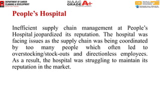 People’s Hospital
Inefficient supply chain management at People’s
Hospital jeopardized its reputation. The hospital was
facing issues as the supply chain was being coordinated
by too many people which often led to
overstocking/stock-outs and directionless employees.
As a result, the hospital was struggling to maintain its
reputation in the market.
 
