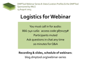 Logistics for Webinar
You must call in for audio:
866-740-1260 access code 9870179#
Participants muted
Ask questions in chat any time
20 minutes for Q&A
Recording & slides, schedule of webinars:
blog.dmptool.org/webinar-series
DMPToolWebinar Series 8: Data Curation Profiles & the DMPTool
Sponsored by IMLS
13 August 2013
 