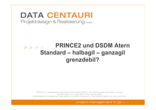 PRINCE2 und DSDM Atern
                    Standard – halbagil – ganzagil
                            grenzdebil?




              PRINCE2® is a Registered Trade Mark of the Cabinet Office in the United Kingdom and other countries.
PRINCE2 Foundation V4.0
                                     The Swirl logo™ is a Trade Mark of the Cabinet Office.
           DSDM Atern® is a Registered Trade Mark of the DSDM Consortium in the United Kingdom and other countries.
 