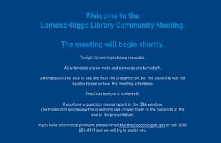 Welcome to the
Lamond-Riggs Library Community Meeting.
The meeting will begin shortly.
Tonight’s meeting is being recorded.
All attendees are on mute and cameras are turned off.
Attendees will be able to see and hear the presentation, but the panelists will not
be able to see or hear the meeting attendees.
The Chat feature is turned off.
If you have a question, please type it in the Q&A window.
The moderator will review the questions and convey them to the panelists at the
end of the presentation.
If you have a technical problem, please email Martha.Saccocio@dc.gov or call (202)
604-8241 and we will try to assist you.
 
