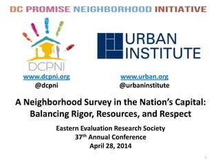 A Neighborhood Survey in the Nation’s Capital:
Balancing Rigor, Resources, and Respect
www.dcpni.org
@dcpni
1
www.urban.org
@urbaninstitute
Eastern Evaluation Research Society
37th Annual Conference
April 28, 2014
 