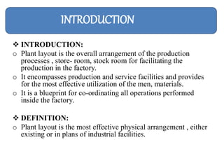  INTRODUCTION:
o Plant layout is the overall arrangement of the production
processes , store- room, stock room for facilitating the
production in the factory.
o It encompasses production and service facilities and provides
for the most effective utilization of the men, materials.
o It is a blueprint for co-ordinating all operations performed
inside the factory.
 DEFINITION:
o Plant layout is the most effective physical arrangement , either
existing or in plans of industrial facilities.
INTRODUCTION
 