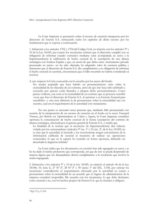Sfeir – Jurisprudencia Corte Suprema 2001: Derecho Comercial
96
La Corte Suprema se pronunció sobre el recurso de casación interpuesto por los
directores de Enersis S.A. rechazando todos los capítulos de dicho recurso por los
fundamentos que se expone a continuación.
1. Infracción a los artículos 1702 y 1704 del Código Civil, en relación con los artículos 9º y
10 de la Ley 18.045, por cuanto los recurrentes estiman que el directorio cumplió con su
obligación de informar cuando comunicó mediante carta acompañada en autos a la
Superintendencia la calificación de hecho esencial de la suscripción de una alianza
estratégica con Endesa España y que, en razón de que dicha carta –instrumento privado
presentado en juicio– no ha sido objetada, ha adquirido valor de escritura pública y
demuestra que el directorio de Enersis S.A. dio cumplimiento a su obligación de informar
el hecho esencial en cuestión, circunstancia que el fallo recurrido no habría considerado al
resolver.
A este respecto la Corte concuerda con lo resuelto por los jueces del fondo:
No resulta aceptable que haya habido un pronunciamiento serio sobre la
esencialidad de las cláusulas de un contrato, antes de que éste haya sido celebrado y
conocido por quienes están llamados a adoptar dicho pronunciamiento. Como
parece evidente, una cosa es la esencialidad de un contrato que se proyecta suscribir
–cosa que hizo el directorio de Enersis S.A. al autorizar a su Gerente General para
suscribirlo– y otra muy diferente la de pronunciarse sobre la esencialidad una vez
suscrito, cual era el requerimiento de la autoridad a los reclamantes.
En este punto es necesario tener presente que, mediante fallo pronunciado con
ocasión de la interposición de un recurso de casación en el fondo en la causa Yuraszeck
Troncoso, José Roberto con Superintendencia de Valores y Seguros, la Corte Suprema consideró
oportuna la comunicación de hecho esencial de la futura suscripción del contrato de
alianza estratégica, efectuada por el gerente general de Enersis S.A., y señaló que
La finalidad de la normas que el recurrente (la Superintendencia) dice haberse
violado por los sentenciadores (artículos 9º inc. 1º y 10, inc. 2º, de la Ley 18.045) no
es sino que la autoridad, el mercado y los inversionistas tengan conocimiento de la
información calificada de esencial al momento de realizar sus operaciones
comerciales, lo que en la especie ha ocurrido en forma oportuna, debiendo ser
desechada la alegación referida.8
La Corte indica que los documentos en cuestión han sido agregados en autos y se
les ha dado el mérito probatorio que corresponde, sin que de éste se pueda desprender de
manera alguna que los demandantes dieron cumplimiento a la resolución que motivó la
multa impugnada.
2. Infracción a los artículos 9º y 10 de la Ley 18.045, en relación al artículo 46 de la Ley
18.046; 10, letra f), 27 Nº 2º, 28 Nº 2º y 30 inciso 1º del D.L. 3.538, por estimar los
recurrentes contradictorio el requerimiento efectuado por la autoridad en cuanto a
pronunciarse sobre la esencialidad de un acuerdo que el órgano de administración de la
empresa consideró inoponible. De acuerdo con los recurrentes, lo que debe declararse
como esencial o no, son los hechos propios de Enersis S.A. que la vinculen u obliguen.
8 Rdj t 97 p. V-109.
 