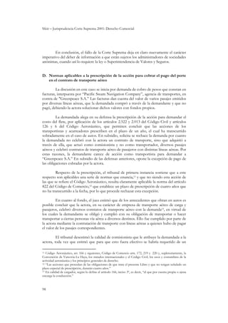 Sfeir – Jurisprudencia Corte Suprema 2001: Derecho Comercial
98
En conclusión, el fallo de la Corte Suprema deja en claro nuevamente el carácter
imperativo del deber de información a que están sujetos los administradores de sociedades
anónimas, cuando así lo requiere la ley o Superintendencia de Valores y Seguros.
D. Normas aplicables a la prescripción de la acción para cobrar el pago del porte
en el contrato de transporte aéreo
La discusión en este caso se inicia por demanda de cobro de pesos que constan en
facturas, interpuesta por “Pacific Steam Navigation Company”, agencia de transportes, en
contra de "Greenpeace S.A.” Las facturas dan cuenta del valor de varios pasajes emitidos
por diversas líneas aéreas, que la demandada compró a través de la demandante y que no
pagó, debiendo la actora solucionar dichos valores con fondos propios.
La demandada alega en su defensa la prescripción de la acción para demandar el
costo del flete, por aplicación de los artículos 2.522 y 2.013 del Código Civil y artículos
126 y 6 del Código Aeronáutico, que permiten concluir que las acciones de los
transportistas y acarreadores prescriben en el plazo de un año, el cual ha transcurrido
sobradamente en el caso de autos. En subsidio, solicita se rechace la demanda por cuanto
la demandada no celebró con la actora un contrato de transporte, sino que adquirió a
través de ella, que actuó como comisionista y no como transportador, diversos pasajes
aéreos y celebró contratos de transporte aéreo de pasajeros con distintas líneas aéreas. Por
estas razones, la demandante carece de acción como transportista para demandar a
“Greenpeace S.A.” En subsidio de las defensas anteriores, opone la excepción de pago de
las obligaciones cobradas por la actora.
Respecto de la prescripción, el tribunal de primera instancia sostiene que a este
respecto son aplicables una serie de normas que enuncia,11 y que no siendo esta acción de
las que se refiere el Código Aeronáutico, resulta claramente aplicable la norma del artículo
822 del Código de Comercio,12 que establece un plazo de prescripción de cuatro años que
no ha transcurrido a la fecha, por lo que procede rechazar esta excepción.
En cuanto al fondo, el juez estimó que de los antecedentes que obran en autos es
posible concluir que la actora, en su carácter de empresa de transporte aéreo de carga y
pasajeros, celebró diversos contratos de transporte aéreo con la demanda13, en virtud de
los cuales la demandante se obligó y cumplió con su obligación de transportar o hacer
transportar a ciertas personas vía aérea a diversos destinos. Ello fue cumplido por parte de
la actora mediante la contratación de transporte con líneas aéreas a quienes hubo de pagar
el valor de los pasajes correspondientes.
El tribunal desestimó la calidad de comisionista que le atribuye la demandada a la
actora, toda vez que estimó que para que esto fuera efectivo se habría requerido de un
11 Código Aeronáutico, art. 166 y siguientes, Código de Comercio arts. 172, 219 y 220 y, supletoriamente, la
Convención de Varsovia-La Haya, los tratados internacionales y el Código Civil, los usos y costumbres de la
actividad aeronáutica y los principios generales de derecho.
12 “Las acciones que procedan de las obligaciones de que trata el presente Libro y que no tengan señalado un
plazo especial de prescripción, durarán cuatro años.”
13 En calidad de cargador, según lo define el artículo 166, inciso 3º, es decir, “el que por cuenta propia o ajena
encarga la conducción.”
 
