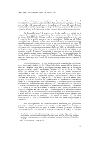 REJ – Revista de Estudios de la Justicia – Nº 3 – Año 2003
99
contrato de comisión, cuya existencia y ejecución no fue acreditada. Por estas razones el
tribunal rechaza esta defensa de la demandada. Rechazó asimismo la excepción de pago,
por no haber sido demostrada por la demandada en el curso del juicio. Rechazó
finalmente la excepción de prescripción y acogió la demanda. Conociendo del recurso de
apelación, la Corte de Apelaciones de Santiago confirmó la sentencia de primera instancia.
La demandada recurrió de casación en el fondo, basado en el rechazo de la
excepción de prescripción opuesta, fundando el error de derecho en la falta de aplicación
del artículo 2.522 del Código Civil, que establece un plazo de prescripción de un año para
la extinción de la acción interpuesta por el demandante.14 Señala que el Código
Aeronáutico, que es el cuerpo legal que regula la materia de autos, no contiene una norma
especial sobre prescripción de estos cobros, por lo que es menester recurrir una norma del
mismo Código, la de su artículo 6º que establece que “En lo no previsto en este código ni
en los convenios o tratados internacionales aprobados por Chile, se aplicarán las normas
de derecho común chileno, los usos y costumbres de la actividad aeronáutica y los
principios generales de derecho.” Así entiende el recurrente que las normas de derecho
común aplicables en este caso corresponden al Código Civil y que son precisamente las
que alegó con su excepción de prescripción. Considera que el artículo 822 del Código de
Comercio regula la prescripción aplicable al contrato de transporte terrestres, pero no al
aeronáutico.
Correspondió entonces a la Corte Suprema discernir si operaba la prescripción de
corto tiempo del artículo 2.522 del Código Civil o la del artículo 822 del Código de
Comercio.15 La Corte razona sobre el supuesto de que en este caso se trata de un contrato
de transporte aéreo, regulado por el Código Aeronáutico. El artículo 126 de este código
define este contrato como “aquel en virtud del cual una persona denominada
transportador, se obliga por ciento precio, a conducir de un lugar a otro, por vía aérea,
pasajeros o cosas ajenas y a entregar éstas a quienes vayan consignadas”. Siendo así, y por
aplicación del artículo 6º del citado código, y en ausencia de otras normas sobre
prescripción en dicho cuerpo legal, la Corte estima que “no hay demostración de normas
válidas en lo que se refiere a los usos y costumbres y a los principios generales de derecho
que basten para suplir la ausencia de norma especial.” En consecuencia, solo cabe acudir
al derecho común chileno que sea atingente a la solución del conflicto, que la Corte estima
ser el capítulo V del libro II del Código de Comercio. Este capítulo, no obstante estar
referido al transporte por tierra, ríos, lagos y canales navegables, es absolutamente similar
al transporte aéreo en los demás requisitos o condiciones. Por ende, dada la naturaleza que
la Corte atribuye al contrato de transporte aéreo, la legislación común aplicable sería
precisamente el Código de Comercio, y en especial su artículo 822. Por estas
consideraciones la Corte rechaza el recurso de casación en el fondo interpuesto por la
demandada.
Este fallo se pronuncia con el voto en contra del ministro Sr. Juica, quien estuvo
por acoger el recurso por cuanto, en su concepto, resulta evidente que cada tipo de
contrato de transporte existe un grupo de normas diferentes que regulan de manera
especial cada especie. Así, cada una de las regulaciones legales (el Código de Comercio
14 Prescribe en un año la acción de los mercaderes, proveedores y artesanos, por el precio de los artículos
que despachan al menudeo. La de toda clase de personas por el precio de servicios que se prestan
periódica o accidentalmente; como posaderos, acarreadores, mensajeros, barberos, etc. Código Civil,
art. 2.522.
15 Rol N°1876-2000, de 3 de Octubre de 2001.
 