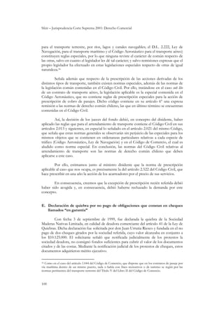 Sfeir – Jurisprudencia Corte Suprema 2001: Derecho Comercial
100
para el transporte terrestre, por ríos, lagos y canales navegables; el D.L. 2.222, Ley de
Navegación, para el transporte marítimo y el Código Aeronáutico para el transporte aéreo)
constituyen reglas especiales, por lo que ninguna reviste el carácter de común respecto de
las otras, salvo en cuanto el legislador les dé tal carácter; y salvo remisiones expresas que el
propio legislador ha efectuado en estas legislaciones especiales respecto de otras de igual
naturaleza.16
Señala además que respecto de la prescripción de las acciones derivadas de los
distintos tipos de transporte, también existen normas especiales, además de las normas de
la legislación común contenidas en el Código Civil. Por ello, tratándose en el caso sub lite
de un contrato de transporte aéreo, la legislación aplicable es la especial contenida en el
Código Aeronáutico, que no contiene reglas de prescripción especiales para la acción de
prescripción de cobro de pasajes. Dicho código contiene en su artículo 6º una expresa
remisión a las normas de derecho común chileno, las que en último término se encuentran
contenidas en el Código Civil.
Así, la decisión de los jueces del fondo debió, en concepto del disidente, haber
aplicado las reglas que para el arrendamiento de transporte contiene el Código Civil en sus
artículos 2.013 y siguientes, en especial lo señalado en el artículo 2.021 del mismo Código,
que señala que estas normas generales se observarán sin perjuicio de las especiales para los
mismos objetos que se contienen en ordenanzas particulares relativas a cada especie de
tráfico (Código Aeronáutico, Ley de Navegación) y en el Código de Comercio, el cual es
aludido como norma especial. En conclusión, las normas del Código Civil relativas al
arrendamiento de transporte son las normas de derecho común chileno que deben
aplicarse a este caso.
Por ello, estimamos junto al ministro disidente que la norma de prescripción
aplicable al caso que nos ocupa, es precisamente la del artículo 2.522 del Código Civil, que
hace prescribir en una año la acción de los acarreadores por el precio de sus servicios.
En consecuencia, creemos que la excepción de prescripción recién referida debió
haber sido acogida y, en consecuencia, debió haberse rechazado la demanda por este
concepto.
E. Declaración de quiebra por no pago de obligaciones que constan en cheques
llamados “en garantía”
Con fecha 3 de septiembre de 1999, fue declarada la quiebra de la Sociedad
Maderas Nativas Limitada, en calidad de deudora comerciante del artículo 41 de la Ley de
Quiebras. Dicha declaración fue solicitada por don Juan Urrutia Riesco y fundada en el no
pago de dos cheques girados por la sociedad referida, cuyo valor alcanzaba en conjunto a
los $10.125.000. El solicitante señaló que notificada judicialmente de los protestos la
sociedad deudora, no consignó fondos suficientes para cubrir el valor de los documentos
citados y de las costas. Mediante la notificación judicial de los protestos de cheques, estos
documentos adquirieron mérito ejecutivo.
16 Como en el caso del artículo 1.044 del Código de Comercio, que dispone que en los contratos de pasaje por
vía marítima dentro de un mismo puerto, rada o bahía con fines recreativos o de turismo se regirá por las
normas pertinentes del transporte terrestre del Título V del Libro II del Código de Comercio.
 