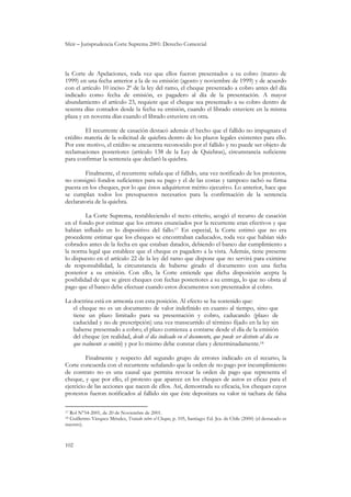 Sfeir – Jurisprudencia Corte Suprema 2001: Derecho Comercial
102
la Corte de Apelaciones, toda vez que ellos fueron presentados a su cobro (marzo de
1999) en una fecha anterior a la de su emisión (agosto y noviembre de 1999) y de acuerdo
con el artículo 10 inciso 2º de la ley del ramo, el cheque presentado a cobro antes del día
indicado como fecha de emisión, es pagadero al día de la presentación. A mayor
abundamiento el artículo 23, requiere que el cheque sea presentado a su cobro dentro de
sesenta días contados desde la fecha su emisión, cuando el librado estuviere en la misma
plaza y en noventa días cuando el librado estuviere en otra.
El recurrente de casación destacó además el hecho que el fallido no impugnara el
crédito materia de la solicitud de quiebra dentro de los plazos legales existentes para ello.
Por este motivo, el crédito se encuentra reconocido por el fallido y no puede ser objeto de
reclamaciones posteriores (artículo 138 de la Ley de Quiebras), circunstancia suficiente
para confirmar la sentencia que declaró la quiebra.
Finalmente, el recurrente señala que el fallido, una vez notificado de los protestos,
no consignó fondos suficientes para su pago y el de las costas y tampoco tachó su firma
puesta en los cheques, por lo que éstos adquirieron mérito ejecutivo. Lo anterior, hace que
se cumplan todos los presupuestos necesarios para la confirmación de la sentencia
declaratoria de la quiebra.
La Corte Suprema, restableciendo el recto criterio, acogió el recurso de casación
en el fondo por estimar que los errores enunciados por la recurrente eran efectivos y que
habían influido en lo dispositivo del fallo.17 En especial, la Corte estimó que no era
procedente estimar que los cheques se encontraban caducados, toda vez que habían sido
cobrados antes de la fecha en que estaban datados, debiendo el banco dar cumplimiento a
la norma legal que establece que el cheque es pagadero a la vista. Además, tiene presente
lo dispuesto en el artículo 22 de la ley del ramo que dispone que no servirá para eximirse
de responsabilidad, la circunstancia de haberse girado el documento con una fecha
posterior a su emisión. Con ello, la Corte entiende que dicha disposición acepta la
posibilidad de que se giren cheques con fechas posteriores a su entrega, lo que no obsta al
pago que el banco debe efectuar cuando estos documentos son presentados al cobro.
La doctrina está en armonía con esta posición. Al efecto se ha sostenido que:
el cheque no es un documento de valor indefinido en cuanto al tiempo, sino que
tiene un plazo limitado para su presentación y cobro, caducando (plazo de
caducidad y no de prescripción) una vez transcurrido el término fijado en la ley sin
haberse presentado a cobro; el plazo comienza a contarse desde el día de la emisión
del cheque (en realidad, desde el día indicado en el documento, que puede ser distinto al día en
que realmente se emitió) y por lo mismo debe constar clara y determinadamente.18
Finalmente y respecto del segundo grupo de errores indicado en el recurso, la
Corte concuerda con el recurrente señalando que la orden de no pago por incumplimiento
de contrato no es una causal que permita revocar la orden de pago que representa el
cheque, y que por ello, el protesto que aparece en los cheques de autos es eficaz para el
ejercicio de las acciones que nacen de ellos. Así, demostrada su eficacia, los cheques cuyos
protestos fueron notificados al fallido sin que éste depositara su valor ni tachara de falsa
17 Rol N°54-2001, de 20 de Noviembre de 2001.
18 Guillermo Vásquez Méndez, Tratado sobre el Cheque, p. 105, Santiago: Ed. Jca. de Chile (2000) (el destacado es
nuestro).
 