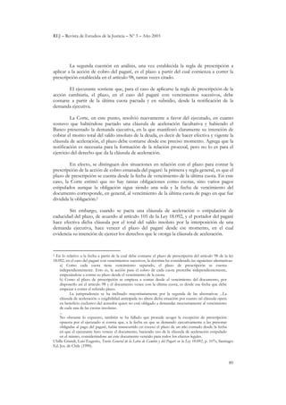 REJ – Revista de Estudios de la Justicia – Nº 3 – Año 2003
89
La segunda cuestión en análisis, una vez establecida la regla de prescripción a
aplicar a la acción de cobro del pagaré, es el plazo a partir del cual comienza a correr la
prescripción establecida en el artículo 98, tantas veces citado.
El ejecutante sostiene que, para el caso de aplicarse la regla de prescripción de la
acción cambiaria, el plazo, en el caso del pagaré con vencimientos sucesivos, debe
contarse a partir de la última cuota pactada y en subsidio, desde la notificación de la
demanda ejecutiva.
La Corte, en este punto, resolvió nuevamente a favor del ejecutado, en cuanto
sostuvo que habiéndose pactado una cláusula de aceleración facultativa y habiendo el
Banco presentado la demanda ejecutiva, en la que manifestó claramente su intención de
cobrar el monto total del saldo insoluto de la deuda, es decir de hacer efectiva y vigente la
cláusula de aceleración, el plazo debe contarse desde ese preciso momento. Agrega que la
notificación es necesaria para la formación de la relación procesal, pero no lo es para el
ejercicio del derecho que da la cláusula de aceleración.
En efecto, se distinguen dos situaciones en relación con el plazo para contar la
prescripción de la acción de cobro emanada del pagaré: la primera y regla general, es que el
plazo de prescripción se cuenta desde la fecha de vencimiento de la última cuota. En este
caso, la Corte estimó que no hay tantas obligaciones como cuotas, sino varios pagos
estipulados aunque la obligación sigue siendo una sola y la fecha de vencimiento del
documento corresponde, en general, al vencimiento de la última cuota de pago en que fue
dividida la obligación.2
Sin embargo, cuando se pacta una cláusula de aceleración o estipulación de
caducidad del plazo, de acuerdo al artículo 105 de la Ley 18.092, y el portador del pagaré
hace efectiva dicha cláusula por el total del saldo insoluto por la interposición de una
demanda ejecutiva, hace vencer el plazo del pagaré desde ese momento, en el cual
evidencia su intención de ejercer los derechos que le otorga la cláusula de aceleración.
2 En lo relativo a la fecha a partir de la cual debe contarse el plazo de prescripción del artículo 98 de la ley
18.092, en el caso del pagaré con vencimientos sucesivos, la doctrina ha considerado las siguientes alternativas:
a) Como cada cuota tiene vencimiento separado, el plazo de prescripción se cuenta
independientemente. Esto es, la acción para el cobro de cada cuota prescribe independientemente,
empezándose a contar su plazo desde el vencimiento de la cuota.
b) Como el plazo de prescripción se empieza a contar desde el vencimiento del documento, por
disponerlo así el artículo 98 y el documento vence con la última cuota, es desde esa fecha que debe
empezar a correr el referido plazo.
La jurisprudencia se ha inclinado mayoritariamente por la segunda de las alternativas ...La
cláusula de aceleración o exigibilidad anticipada no altera dicha situación por cuanto tal cláusula opera
en beneficio exclusivo del acreedor quien no está obligado a demandar necesariamente al vencimiento
de cada una de las cuotas insolutas.
...
No obstante lo expuesto, también se ha fallado que procede acoger la excepción de prescripción
opuesta por el ejecutado si consta que, a la fecha en que se demandó ejecutivamente a las personas
obligadas al pago del pagaré, había transcurrido en exceso el plazo de un año contado desde la fecha
en que el ejecutante hizo vencer el documento, haciendo uso de la cláusula de aceleración estipulado
en el mismo, considerándose así este documento vencido para todos los efectos legales.
Ubilla Grandi, Luis Eugenio, Teoría General de la Letra de Cambio y del Pagaré en la Ley 18.092, p. 107s, Santiago:
Ed. Jca. de Chile (1990).
 