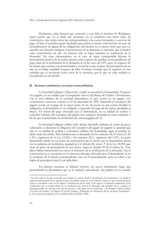 Sfeir – Jurisprudencia Corte Suprema 2001: Derecho Comercial
90
Finalmente, cabe destacar que concurrió a este fallo el ministro Sr. Rodríguez,
quien estimó que en el título del ejecutante no se estableció una fecha única de
vencimiento, sino tantas como las correspondientes a las cuotas mensuales y sucesivas de
pago. Si bien el acreedor quedó facultado para cobrar el monto total insoluto en caso de
incumplimiento de alguna de las obligaciones del deudor, no es menos cierto que una vez
ejercido este derecho mediante la presentación de la demanda, es menester que el deudor
tome conocimiento de ello. Lo anterior sólo se logra mediante la notificación de la
demanda.3 En estas circunstancias, en el caso de autos correspondía declarar la
prescripción extintiva de la acción ejecutiva sólo respecto de aquellas cuotas pendientes de
pago antes de la notificación de la demanda, el 14 de enero de 1997, pero no respecto de
las cuotas que vencían con posterioridad a esa fecha ya que el plazo de prescripción de un
año no se había cumplido respecto de ellas. Concluye notando que lo expuesto no fue
señalado por el recurrente como error de la sentencia, por lo que no cabe anularla ni
reemplazarla en tal sentido.
B. Acciones cambiarias y acciones extracambiarias
La Sociedad Callegari e Hijos Ltda. vendió un automóvil al demandado. El precio
fue pagado con un crédito que el comprador obtuvo del Banco de Crédito e Inversiones,
con el aval solidario de la sociedad demandante, lo que consta en un pagaré, con
vencimientos sucesivos, suscrito el 31 de diciembre de 1992. Habiendo el suscriptor del
pagaré cesado en el pago de la mayor parte de las 24 cuotas en que estaba dividida la
obligación, el demandante se vio obligado a responder del pago de las sumas adeudadas al
Banco. En virtud del pago efectuado por el demandante, en su calidad de avalista y
codeudor solidario del suscriptor del pagaré, éste interpuso demanda en juicio ordinario a
fin de que el demandado le reembolsara las sumas pagadas por él.
La Sociedad Callegari e Hijos Ltda. dedujo demanda ordinaria de cobro de pesos
solicitando se declarase la obligación del suscriptor del pagaré de pagarle la cantidad que
ella, en su calidad de avalista y codeudora solidaria del demandado, pagó al tenedor de
dicho título de crédito. Para fundamentar su demanda citó los artículos 46, 47 inciso 2º, 82
y 85 y siguientes de la Ley 18.092, y los artículos 253 y siguientes del C.P.C. La parte
demandada señaló en su escrito de contestación que la acción que la demandante ejercía
era la cambiaria de reembolso, regulada por el artículo 82, inciso 3º de la Ley 18.092, que
tiene un plazo de prescripción de seis meses, según el artículo 99 de la misma ley. Este
plazo habría transcurrido con creces al momento de la notificación de la demanda. Así, la
controversia no se encuentra en la existencia del pago efectuado por el demandante, ni en
la existencia de la deuda correspondiente, sino en el procedimiento para su cobro y las
reglas de prescripción que le son aplicables.
En primera instancia, el tribunal resolvió, sin mayor fundamento legal, que
pretendiendo la demandante que se le reembolse, entendiendo esta palabra en su sentido
3 La razón que se da para entender que el plazo se cuenta desde la notificación de la demanda y no desde la
fecha de presentación de la misma, es que esta última fecha no es un término cierto, ya que existen distintas
fechas a considerar como la de ingreso a distribución de la corte, la de ingreso al tribunal competente, la de
notificación por el estado diario de la resolución que provee la demanda. Sin perjuicio de lo anterior, la
demanda puede ser retirada antes de ser proveía y aún antes de ser notificada. Vid. Pumpin Valck, Gabriel,
“La Letra de Cambio y el Pagaré: El Factor Tiempo y Tributario en el Ejercicio de las Acciones Cambiarias,”
p. 21s, memoria de prueba, Universidad Católica de Chile (1988).
 