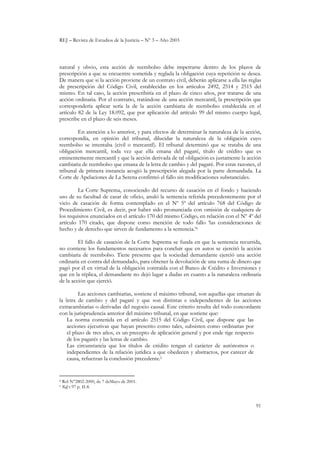 REJ – Revista de Estudios de la Justicia – Nº 3 – Año 2003
91
natural y obvio, esta acción de reembolso debe impetrarse dentro de los plazos de
prescripción a que se encuentre sometida y reglada la obligación cuya repetición se desea.
De manera que si la acción proviene de un contrato civil, deberán aplicarse a ella las reglas
de prescripción del Código Civil, establecidas en los artículos 2492, 2514 y 2515 del
mismo. En tal caso, la acción prescribiría en el plazo de cinco años, por tratarse de una
acción ordinaria. Por el contrario, tratándose de una acción mercantil, la prescripción que
correspondería aplicar sería la de la acción cambiaria de reembolso establecida en el
artículo 82 de la Ley 18.092, que por aplicación del artículo 99 del mismo cuerpo legal,
prescribe en el plazo de seis meses.
En atención a lo anterior, y para efectos de determinar la naturaleza de la acción,
correspondía, en opinión del tribunal, dilucidar la naturaleza de la obligación cuyo
reembolso se intentaba (civil o mercantil). El tribunal determinó que se trataba de una
obligación mercantil, toda vez que ella emana del pagaré, título de crédito que es
eminentemente mercantil y que la acción derivada de tal obligación es justamente la acción
cambiaria de reembolso que emana de la letra de cambio y del pagaré. Por estas razones, el
tribunal de primera instancia acogió la prescripción alegada por la parte demandada. La
Corte de Apelaciones de La Serena confirmó el fallo sin modificaciones substanciales.
La Corte Suprema, conociendo del recurso de casación en el fondo y haciendo
uso de su facultad de casar de oficio, anuló la sentencia referida precedentemente por el
vicio de casación de forma contemplado en el Nº 5º del artículo 768 del Código de
Procedimiento Civil, es decir, por haber sido pronunciada con omisión de cualquiera de
los requisitos enunciados en el artículo 170 del mismo Código, en relación con el Nº 4º del
artículo 170 citado, que dispone como mención de todo fallo ‘las consideraciones de
hecho y de derecho que sirven de fundamento a la sentencia.’4
El fallo de casación de la Corte Suprema se funda en que la sentencia recurrida,
no contiene los fundamentos necesarios para concluir que en autos se ejercitó la acción
cambiaria de reembolso. Tiene presente que la sociedad demandante ejerció una acción
ordinaria en contra del demandado, para obtener la devolución de una suma de dinero que
pagó por él en virtud de la obligación contraída con el Banco de Crédito e Inversiones y
que en la réplica, el demandante no dejó lugar a dudas en cuanto a la naturaleza ordinaria
de la acción que ejerció.
Las acciones cambiarias, sostiene el máximo tribunal, son aquellas que emanan de
la letra de cambio y del pagaré y que son distintas e independientes de las acciones
extracambiarias o derivadas del negocio causal. Este criterio resulta del todo concordante
con la jurisprudencia anterior del máximo tribunal, en que sostiene que:
La norma contenida en el artículo 2515 del Código Civil, que dispone que las
acciones ejecutivas que hayan prescrito como tales, subsisten como ordinarias por
el plazo de tres años, es un precepto de aplicación general y por ende rige respecto
de los pagarés y las letras de cambio.
Las circunstancia que los títulos de crédito tengan el carácter de autónomos o
independientes de la relación jurídica a que obedecen y abstractos, por carecer de
causa, refuerzan la conclusión precedente.5
4 Rol N°2802-2000, de 7 deMayo de 2001.
5 Rdj t 97 p. II-8.
 