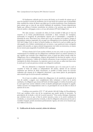 Sfeir – Jurisprudencia Corte Suprema 2001: Derecho Comercial
92
El fundamento utilizado por los jueces del fondo, en el sentido de estimar que el
actor ha ejercido la acción de reembolso, por el solo hecho de sostener que el demandado
debe reembolsar las sumas de dinero que pagó por él, resulta insuficiente como fundamento
para estimar que se trata de una acción cambiaria de reembolso. Existen disposiciones
legales que utilizan el término reembolsar sin referirse a las acciones que emanan de la
letra de cambio o del pagaré, como es el caso del artículo 2370 del Código Civil.
Por tales razones y actuando de oficio, la Corte invalidó el fallo por el vicio de
casación en la forma precedentemente enunciado y dictó sentencia de reemplazo,
rechazando la excepción de prescripción opuesta por el demandado y acogiendo la
demanda de autos. Para hacer esto, estimó que lo que se produjo en la especie, aunque el
demandante omitiese expresarlo, fue un pago con subrogación en los términos del artículo
1612 del Código Civil, es decir, la ficción jurídica en virtud de la cual un crédito que ha
sido pagado con el dinero suministrado por un tercero, y que queda por tanto extinguido
respecto del acreedor, se reputa subsistir íntegramente con todos sus accesorios, en manos
de ese tercero para asegurarle el reembolso de lo que pagó.
El buen criterio de la Corte resulta evidente en este caso, toda vez que la doctrina
unánimemente ha señalado que las obligaciones cambiarias tienen un carácter abstracto, lo
que significa que teniendo estas obligaciones causa, al igual que deben tenerla todas las
obligaciones, ésta es independiente, respecto del portador de una letra de cambio o de un
pagaré, de la existencia y validez de la relación subyacente, la que constituye la causa de la
suscripción de dicho documento. La expresión causa en este caso, se utiliza más bien como
la razón por la cual una persona contrajo una obligación cambiaria.
De esta afirmación se desprende forzosamente que si la causa por la cual se
suscribió el título de crédito es independiente del mismo, además de las acciones
cambiarias que derivan de dicho documento, es posible al titular ejercer las acciones
ordinarias que emanan de la obligación subyacente y que tienen plazos de prescripción
más extensos que los de las acciones cambiarias.
En el caso en análisis, existían dos obligaciones: la de reembolso emanada de la
letra de cambio o pagaré, cuyo cumplimiento debe reclamarse a través de la acción
cambiaria; y la obligación que emana del hecho de haber pagado el avalista al acreedor, por
lo cual aquel tiene acción ordinaria contra el deudor principal para recuperar lo pagado.
Ambas acciones son independientes entre sí y la prescripción de una de ellas no afecta el
ejercicio de la otra.
Confirma esta posición el Nº 17º del artículo 464 del Código de Procedimiento
Civil, que establece como una de las excepciones que puede oponer el ejecutado, “la
prescripción de la deuda o solo de la acción ejecutiva.” Esta norma distingue claramente
que existirán casos en que si bien la acción ejecutiva, como es la acción cambiaria de
reembolso, se encuentra prescrita, la deuda, es decir la obligación subyacente por la cual se
suscribió el pagaré, puede encontrarse perfectamente vigente, tal como en la situación que
tocó fallar en este caso.
C. Calificación de hecho esencial y deber de informar
 