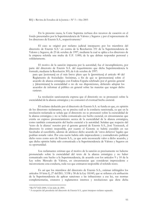 REJ – Revista de Estudios de la Justicia – Nº 3 – Año 2003
93
En la presente causa, la Corte Suprema rechaza dos recursos de casación en el
fondo presentados por la Superintendencia de Valores y Seguros y por el representante de
los directores de Enersis S.A., respectivamente.6
El caso se originó por reclamo judicial interpuesto por los miembros del
directorio de Enersis S.A.7 en contra de la Resolución 331 de la Superintendencia de
Valores y Seguros, de 23 de octubre de 1997, mediante la cual se aplica a los directores de
la empresa referida una multa de U.F. 1.000, de la que debían responder personal y
solidariamente.
El motivo de la sanción impuesta por la autoridad, fue el incumplimiento, por
parte del directorio de Enersis S.A. del requerimiento que dicha Superintendencia le
formuló, mediante la Resolución 305, de 6 de octubre de 1997:
para que [sesionara] en el más breve plazo que le [permitiera] el artículo 40 del
Reglamento de Sociedades Anónimas, a fin de que se [pronunciara] sobre el
acuerdo de alianza estratégica con Endesa España celebrado por el gerente general
y [determinara] la esencialidad o no de sus disposiciones, debiendo adoptar los
acuerdos de informar al público en general sobre las materias que tengan dicho
carácter.
La resolución sancionatoria expresa que el directorio no se pronunció sobre la
esencialidad de la alianza estratégica y no comunicó el eventual hecho esencial.
El reclamo deducido por el directorio de Enersis S.A. se funda en que, en opinión
de los directores reclamantes, no se precisa cuál es la conducta sancionada, ya que en la
resolución reclamada se señala que el directorio no se pronunció sobre la esencialidad de
la alianza estratégica y no se había comunicado ese hecho esencial, en circunstancias que
existía un expreso pronunciamiento acerca de la esencialidad de la alianza estratégica,
como también comunicación del hecho esencial a la autoridad. Señalan que respecto del
‘texto de la alianza’ suscrito por el gerente general de Enersis S.A., José Yuraszeck, el
directorio lo estimó inoponible, por cuanto el Gerente se habría excedido en sus
facultades al suscribirlo, además de adolecer dicho acuerdo de ‘otros defectos’ legales que
podrían restarle valor. Por esta razón habría sido improcedente y contradictorio publicar
dicho texto como acto de Enersis S.A., ya que sería reconocerle valor a dicho acuerdo, y
que dicha opinión había sido comunicada a la Superintendencia de Valores y Seguros en
su oportunidad.
Los reclamantes estiman que el motivo de la sanción es precisamente no haberse
pronunciado sobre la esencialidad del texto de la alianza estratégica y no haber
comunicado este hecho a la Superintendencia, de acuerdo con los artículos 9 y 10 de la
Ley sobre Mercado de Valores, en circunstancias que consideran improcedente e
inconveniente esta conducta, toda vez que estimaron inoponible el referido texto.
Es así que los miembros del directorio de Enersis S.A., estiman infringidos los
artículos 10 letra f), 27 del D.L. 3.538 y 58 de la Ley 18.045, que se refieren a la atribución
de la Superintendencia de aplicar sanciones a las infracciones a esa ley, sus normas
complementarias, estatutos y reglamentos internos y resoluciones que dicte dicha
6 Rol N°1422-2000, 12 de Julio de 2001.
7 A excepción del presidente del directorio de Enersis S.A., quien interpuso reclamo separado.
 