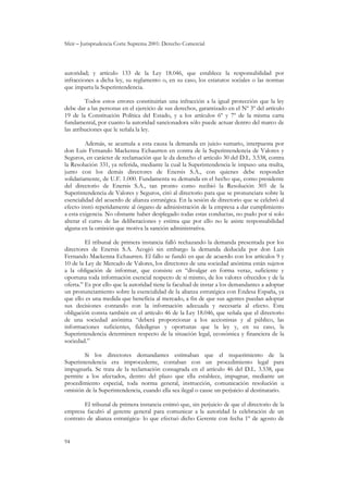 Sfeir – Jurisprudencia Corte Suprema 2001: Derecho Comercial
94
autoridad; y artículo 133 de la Ley 18.046, que establece la responsabilidad por
infracciones a dicha ley, su reglamento o, en su caso, los estatutos sociales o las normas
que imparta la Superintendencia.
Todos estos errores constituirían una infracción a la igual protección que la ley
debe dar a las personas en el ejercicio de sus derechos, garantizado en el Nº 3º del artículo
19 de la Constitución Política del Estado, y a los artículos 6º y 7º de la misma carta
fundamental, por cuanto la autoridad sancionadora sólo puede actuar dentro del marco de
las atribuciones que le señala la ley.
Además, se acumula a esta causa la demanda en juicio sumario, interpuesta por
don Luis Fernando Mackenna Echaurren en contra de la Superintendencia de Valores y
Seguros, en carácter de reclamación que le da derecho el artículo 30 del D.L. 3.538, contra
la Resolución 331, ya referida, mediante la cual la Superintendencia le impuso una multa,
junto con los demás directores de Enersis S.A., con quienes debe responder
solidariamente, de U.F. 1.000. Fundamenta su demanda en el hecho que, como presidente
del directorio de Enersis S.A., tan pronto como recibió la Resolución 305 de la
Superintendencia de Valores y Seguros, citó al directorio para que se pronunciara sobre la
esencialidad del acuerdo de alianza estratégica. En la sesión de directorio que se celebró al
efecto instó repetidamente al órgano de administración de la empresa a dar cumplimiento
a esta exigencia. No obstante haber desplegado todas estas conductas, no pudo por sí solo
alterar el curso de las deliberaciones y estima que por ello no le asiste responsabilidad
alguna en la omisión que motiva la sanción administrativa.
El tribunal de primera instancia falló rechazando la demanda presentada por los
directores de Enersis S.A. Acogió sin embargo la demanda deducida por don Luis
Fernando Mackenna Echaurren. El fallo se fundó en que de acuerdo con los artículos 9 y
10 de la Ley de Mercado de Valores, los directores de una sociedad anónima están sujetos
a la obligación de informar, que consiste en “divulgar en forma veraz, suficiente y
oportuna toda información esencial respecto de sí mismo, de los valores ofrecidos y de la
oferta.” Es por ello que la autoridad tiene la facultad de instar a los demandantes a adoptar
un pronunciamiento sobre la esencialidad de la alianza estratégica con Endesa España, ya
que ello es una medida que beneficia al mercado, a fin de que sus agentes puedan adoptar
sus decisiones contando con la información adecuada y necesaria al efecto. Esta
obligación consta también en el artículo 46 de la Ley 18.046, que señala que el directorio
de una sociedad anónima “deberá proporcionar a los accionistas y al público, las
informaciones suficientes, fidedignas y oportunas que la ley y, en su caso, la
Superintendencia determinen respecto de la situación legal, económica y financiera de la
sociedad.”
Si los directores demandantes estimaban que el requerimiento de la
Superintendencia era improcedente, contaban con un procedimiento legal para
impugnarla. Se trata de la reclamación consagrada en el artículo 46 del D.L. 3.538, que
permite a los afectados, dentro del plazo que ella establece, impugnar, mediante un
procedimiento especial, toda norma general, instrucción, comunicación resolución u
omisión de la Superintendencia, cuando ella sea ilegal o cause un perjuicio al destinatario.
El tribunal de primera instancia estimó que, sin perjuicio de que el directorio de la
empresa facultó al gerente general para comunicar a la autoridad la celebración de un
contrato de alianza estratégica- lo que efectuó dicho Gerente con fecha 1º de agosto de
 