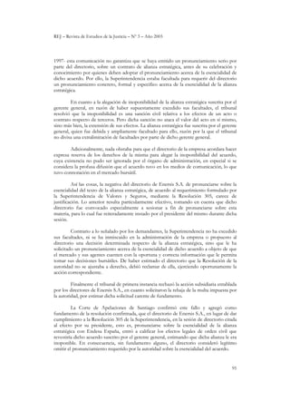 REJ – Revista de Estudios de la Justicia – Nº 3 – Año 2003
95
1997- esta comunicación no garantiza que se haya emitido un pronunciamiento serio por
parte del directorio, sobre un contrato de alianza estratégica, antes de su celebración y
conocimiento por quienes deben adoptar el pronunciamiento acerca de la esencialidad de
dicho acuerdo. Por ello, la Superintendencia estaba facultada para requerir del directorio
un pronunciamiento concreto, formal y especifico acerca de la esencialidad de la alianza
estratégica.
En cuanto a la alegación de inoponibilidad de la alianza estratégica suscrita por el
gerente general, en razón de haber supuestamente excedido sus facultades, el tribunal
resolvió que la inoponibilidad es una sanción civil relativa a los efectos de un acto o
contrato respecto de terceros. Pero dicha sanción no ataca el valor del acto en sí mismo,
sino más bien, la extensión de sus efectos. La alianza estratégica fue suscrita por el gerente
general, quien fue debida y ampliamente facultado para ello, razón por la que el tribunal
no divisa una extralimitación de facultades por parte de dicho gerente general.
Adicionalmente, nada obstaba para que el directorio de la empresa acordara hacer
expresa reserva de los derechos de la misma para alegar la inoponibilidad del acuerdo,
cuya existencia no pudo ser ignorada por el órgano de administración, en especial si se
considera la profusa difusión que el acuerdo tuvo en los medios de comunicación, lo que
tuvo connotación en el mercado bursátil.
Así las cosas, la negativa del directorio de Enersis S.A. de pronunciarse sobre la
esencialidad del texto de la alianza estratégica, de acuerdo al requerimiento formulado por
la Superintendencia de Valores y Seguros, mediante la Resolución 305, carece de
justificación. Lo anterior resulta particularmente efectivo, tomando en cuenta que dicho
directorio fue convocado especialmente a sesionar a fin de pronunciarse sobre esta
materia, para lo cual fue reiteradamente instado por el presidente del mismo durante dicha
sesión.
Contrario a lo señalado por los demandantes, la Superintendencia no ha excedido
sus facultades, ni se ha inmiscuido en la administración de la empresa o propuesto al
directorio una decisión determinada respecto de la alianza estratégica, sino que le ha
solicitado un pronunciamiento acerca de la esencialidad de dicho acuerdo a objeto de que
el mercado y sus agentes cuenten con la oportuna y correcta información que le permita
tomar sus decisiones bursátiles. De haber estimado el directorio que la Resolución de la
autoridad no se ajustaba a derecho, debió reclamar de ella, ejerciendo oportunamente la
acción correspondiente.
Finalmente el tribunal de primera instancia rechazó la acción subsidiaria entablada
por los directores de Enersis S.A., en cuanto solicitaron la rebaja de la multa impuesta por
la autoridad, por estimar dicha solicitud carente de fundamento.
La Corte de Apelaciones de Santiago confirmó este fallo y agregó como
fundamento de la resolución confirmada, que el directorio de Enersis S.A., en lugar de dar
cumplimiento a la Resolución 305 de la Superintendencia, en la sesión de directorio citada
al efecto por su presidente, esto es, pronunciarse sobre la esencialidad de la alianza
estratégica con Endesa España, entró a calificar los efectos legales de orden civil que
revestiría dicho acuerdo suscrito por el gerente general, estimando que dicha alianza le era
inoponible. En consecuencia, sin fundamento alguno, el directorio consideró legítimo
omitir el pronunciamiento requerido por la autoridad sobre la esencialidad del acuerdo.
 