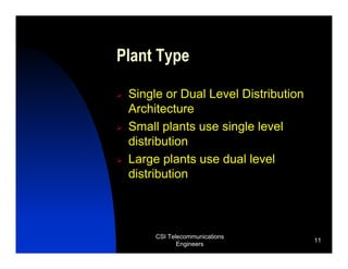 Plant Type

 Single or Dual Level Distribution
 Architecture
 Small plants use single level
 distribution
 Large plants use dual level
 distribution



      CSI Telecommunications
                                     11
             Engineers
 