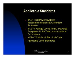 Applicable Standards

  T1.311 DC Power Systems –
  Telecommunications Environment
  Protection
  T1.315 Voltage Levels for DC-Powered
  Equipment in the Telecommunications
  Environment
  NFPA 70 National Electrical Code
  Applicable Local Standards



       CSI Telecommunications
                                         13
              Engineers
 