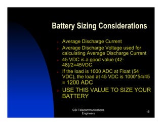 Battery Sizing Considerations
   Average Discharge Current
   Average Discharge Voltage used for
   calculating Average Discharge Current
   45 VDC is a good value (42-
   48)/2=45VDC
   If the load is 1000 ADC at Float (54
   VDC), the load at 45 VDC is 1000*54/45
   = 1200 ADC
   USE THIS VALUE TO SIZE YOUR
   BATTERY

       CSI Telecommunications
                                       15
              Engineers
 