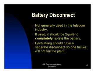 Battery Disconnect
 Not generally used in the telecom
 industry.
 If used, it should be 2-pole to
 completely isolate the battery.
 Each string should have a
 separate disconnect so one failure
 will not fail the plant.


     CSI Telecommunications
                                  16
            Engineers
 