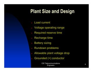 Plant Size and Design

 Load current
 Voltage operating range
 Required reserve time
 Recharge time
 Battery sizing
 Rundown problems
 Allowable plant voltage drop
 Grounded (+) conductor
       CSI Telecommunications
                                4
              Engineers
 