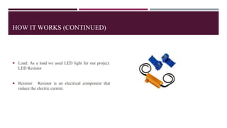 HOW IT WORKS (CONTINUED)
 Load: As a load we used LED light for our project.
LED Resistor
 Resistor: Resistor is an elec...