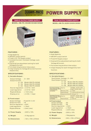 AN ISO 9001:2000 COMPANY
                                                                                 POWER SUPPLY
              SINGLE OUTPUT POWER SUPPLY                                                       DUAL OUTPUT POWER SUPPLY
         MODEL-KM-PS-302AB/303AB/305AB                                                    MODEL-KM-PS-302DII/303DII/305DII




                                                                                                                                                                                KM-PS-303DII
                                                                                                                                                                    AL OUTPUT
                                                                                                                                                    0~30V / 0~3A DU
                                                                                                                                     POWER SUPPLY
                                                                                                                     REGULRATED DC

                                                                          03AB
                                                                KM-PS-3
                                                     R SUPPLY
                                              DC POWE




F E AT U R E S :                                                                  F E AT U R E S :
— H i g h St a b i l i t y                                                        — H i g h St a b i l i t y
— ON/OFF output switch                                                            — ON/OFF output switch
— Fixed 3.3V / 5V Supply output                                                   — Fixed 5V Supply output
— C o n s t a n t C u r r e n t / C o n s t a n t Vo l t a g e a u t o
                                                                                  — Coarse & fine adjustment setting for both
  switch
— Coarse & fine adjustment setting for both                                          Vo l t a g e & C u r r e n t .
  Vo l t a g e & C u r r e n t .                                                  — Full scale long duration time output.
— Full scale long duration time output.
                                                                                  — 3 d i g i t d i s p l a y f o r e a c h Vo l t a g e & C u r r e n t
— 3 d i g i t d i s p l a y f o r Vo l t a g e & C u r r e n t f u n c t i o n
  r e s p e c t i v e l y.                                                           function.

S P E C I F I C AT I O N S :                                                      S P E C I F I C AT I O N S :
1 ) Va r i a b l e O u t p u t :                                                  1 ) Va r i a b l e O u t p u t :

     O u t p u t Vo l t a g e  : 0 ~ 30V                                               D u a l O u t p u t Vo l t a g e : 0 ~ 3 0 V
     Output Current            :                                                       Dual Output Current :
                        0 ~ 2A Model-KM-PS-302AB                                                            0 ~ 2A Model-KM-PS-302DII
                        0 ~ 3A Model-KM-PS-303AB                                                            0 ~ 3A Model-KM-PS-303DII
                        0 ~ 5A Model-KM-PS-305AB                                                            0 ~ 5A Model-KM-PS-305DII
     Source regulation : ≤ 0.01% + 3mV                                             C o n s t a n t Vo l t a g e St a b i l i t y                    Vo l t a g e : < 0 . 0 1 % + 2 m V
                                                                                   (0 to nominal value                                              Load : <0.01% + 2mV
     Load regulation                : ≤ 0.01% + 3mV                                continuously
                                                                                   variable)                    R e c o v e r y Ti m e              ≤ 100µS
     Ripple & Noise                 : ≤ 1mV (rms)                                                                Ripple & Noise                     ≤ 1 m Vr m s ( e ff i c i e n t v a l u e )
     Display error                  : ≤ 0.5% + 1 digit                                                           Te m p e r a t u r e f a c t o r ≤ 3 0 0 p p m / o C
                                                                                   Constant Current                                                 Current : <0.2% + 3mA
                                                                                                       St a b i l i t y
                                                                                   (0 to nominal value
                                                                                                                                                    Load           : <0.2% + 3mA
                                                                                   continuously
2) Fixed output                                                                    variable)           Ripple & Noise                               ≤ 3mA rms

    O u t p u t Vo l t a g e : Fixed 5V / 3.3V                                    2) Fixed output
    Output Current           : 1A                                                    O u t p u t Vo l t a g e                 :   5 V.
    Source regulation : ≤ 5mV                                                        Output Current                           :   2A
    Load regulation                : ≤ 15mV                                          Source regulation                        :   ≤ 5mV
                                                                                                                                                                                                  www.kusam-meco.co.in




    Ripple & Noise                 : ≤ 2mV (rms)                                     Load regulation                          :   ≤ 15mV
                                                                                     Ripple & Noise                           :   ≤ 2mV (rms)
3) Power Supply                      : 220V ± 10%                                 3) Power Supply                             : 220V ± 10%

4) Weight                            : 5.5kg approx                               4) Weight                                   : 10kg approx

                                                                                  5) Dimensions                               : 240 x 150 x 270mm
5) Dimensions                        : 120 x 150 x 270mm
 