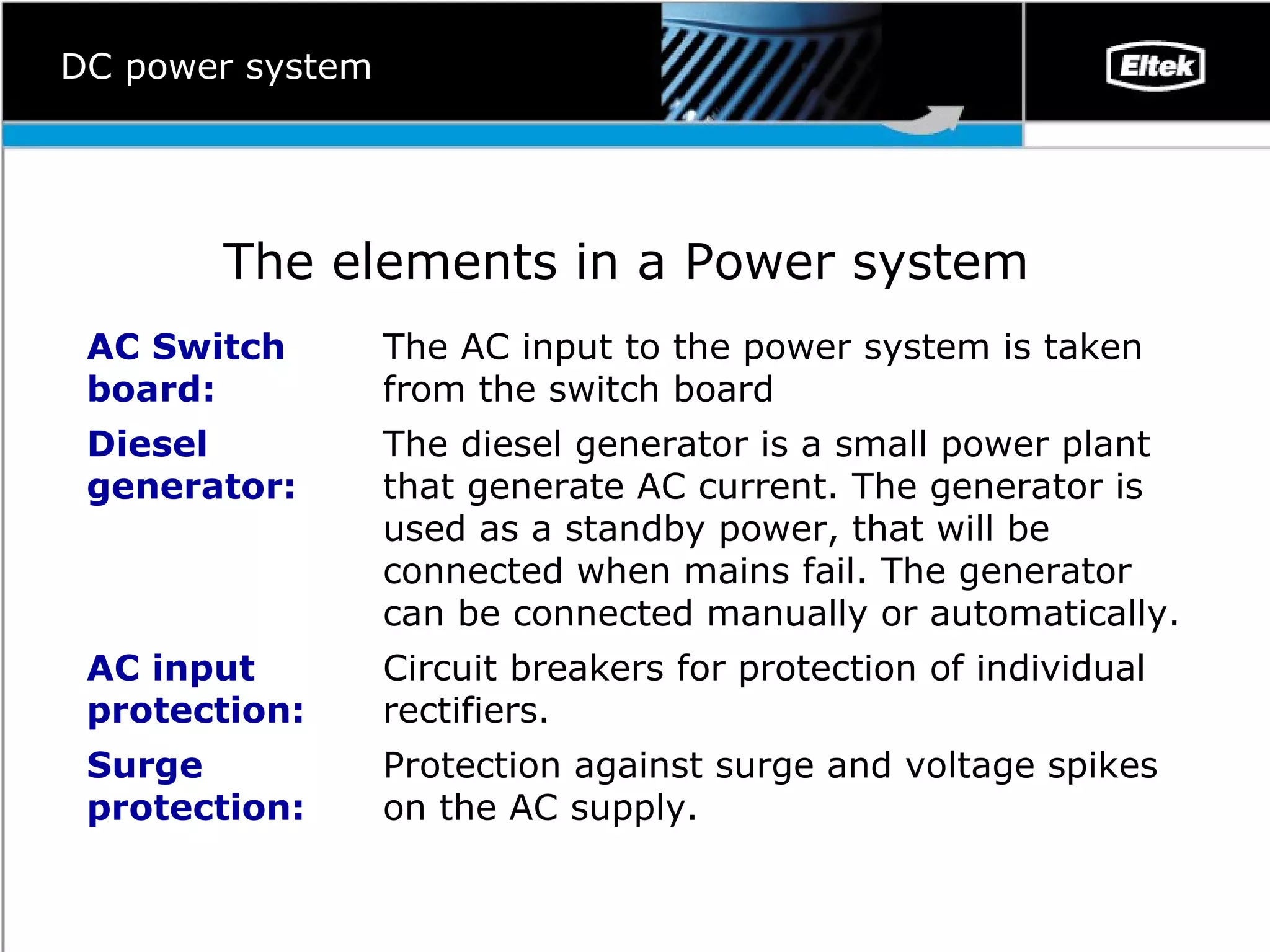 DC power system The elements in a Power system   P rotection against surge and voltage spikes on the AC supply.  Surge protection: Circuit breakers for protection of individual rectifiers.  AC input protection:  The diesel generator is a small power plant that generate AC current. The generator is used as a standby power, that will be connected when mains fail. The generator can be connected manually or automatically.  Diesel generator: The AC input to the power system is taken from the switch board AC Switch board: 