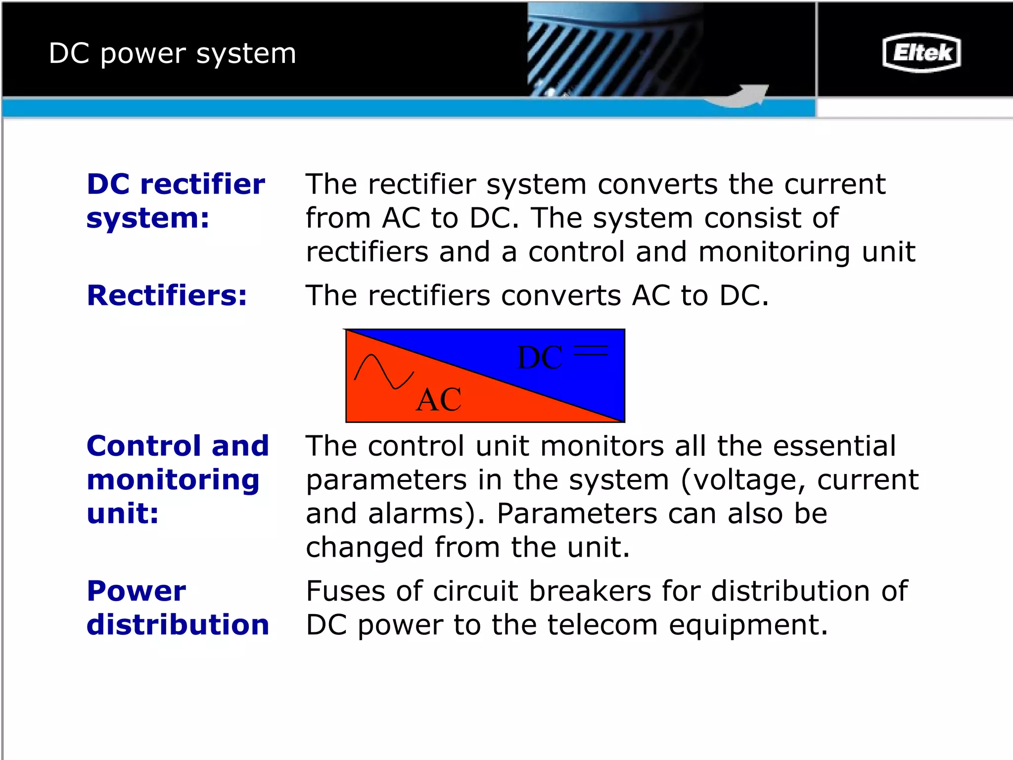 DC power system Fuses of circuit breakers for distribution of DC power to the telecom equipment. Power distribution The control unit monitors all the essential parameters in the system (voltage, current and alarms). Parameters can also be changed from the unit.  Control and monitoring unit:  The rectifiers converts AC to DC. Rectifiers: The rectifier system converts the current from AC to DC. The system consist of rectifiers and a control and monitoring unit  DC rectifier  system: AC DC 