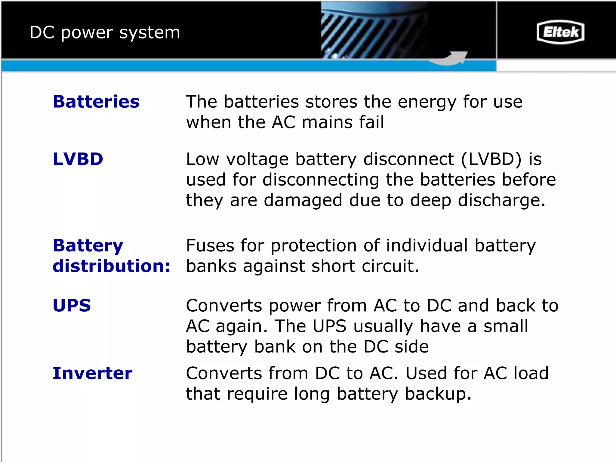 DC power system Converts from DC to AC. Used for  AC  load that require long battery backup.  Inverter Converts power from AC to DC and back to AC again. The UPS usually have a small battery bank on the DC side UPS Fuses for protection o f  individual battery banks against short circuit.  Battery distribution: Low voltage battery disconnect (LVBD) is used for disconnecting the batteries before the y  are damaged due to deep discharge.  LVBD The batteries stores the energy for use when the AC mains fail Batteries 