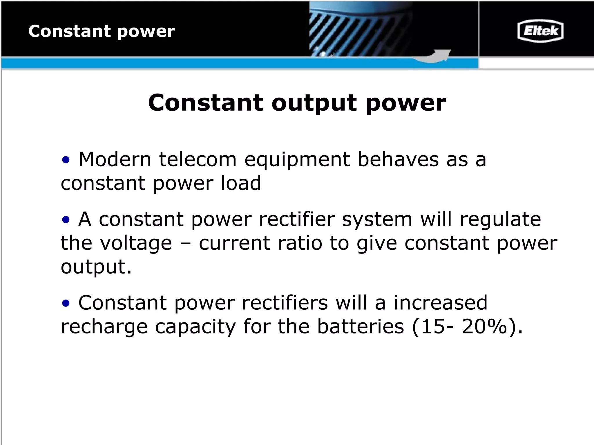 Constant output power Modern telecom equipment behaves as a constant power load A constant power rectifier system will regulate the voltage – current ratio to give constant power  output . Constant power rectifiers will a increased recharge capacity for the batteries ( 15- 20%) .   Constant power 