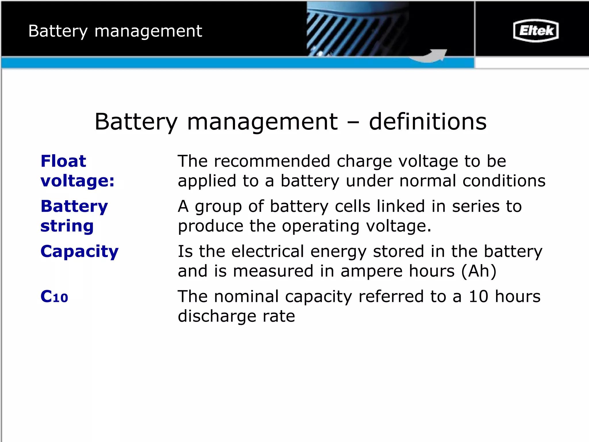 Battery management Battery management – definitions  The nominal capacity referred to a 10 hours discharge rate C 10 Is the electrical energy stored in the battery and is measured in ampere hours (Ah) Capacity A group of battery cells linked in series to produce the operating voltage.  Battery string The recommended charge voltage to be applied to a battery under normal conditions  Float voltage: 