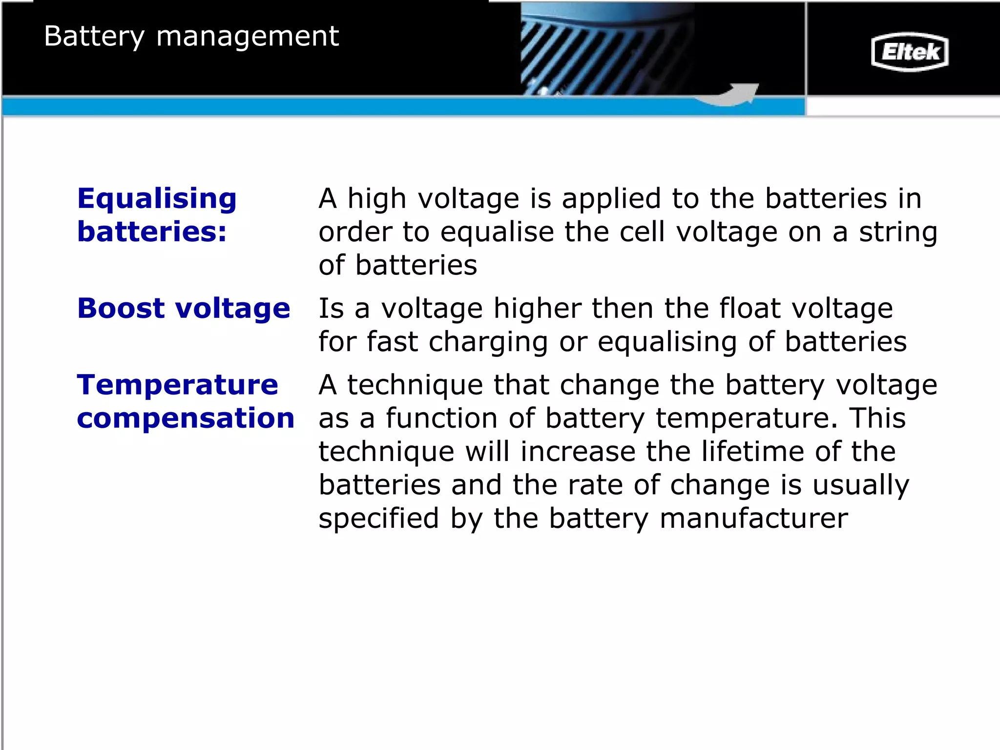 Battery management A technique that change the battery voltage as a function of battery temperature. This technique will increase the lifetime of the batteries and the rate of change is usually specified by the battery manufacturer Temperature compensation Is a voltage higher then the float voltage for fast charging or equalising of batteries Boost voltage A high voltage is applied to the batteries in order to equalise the cell voltage on a string of batteries Equalising batteries: 