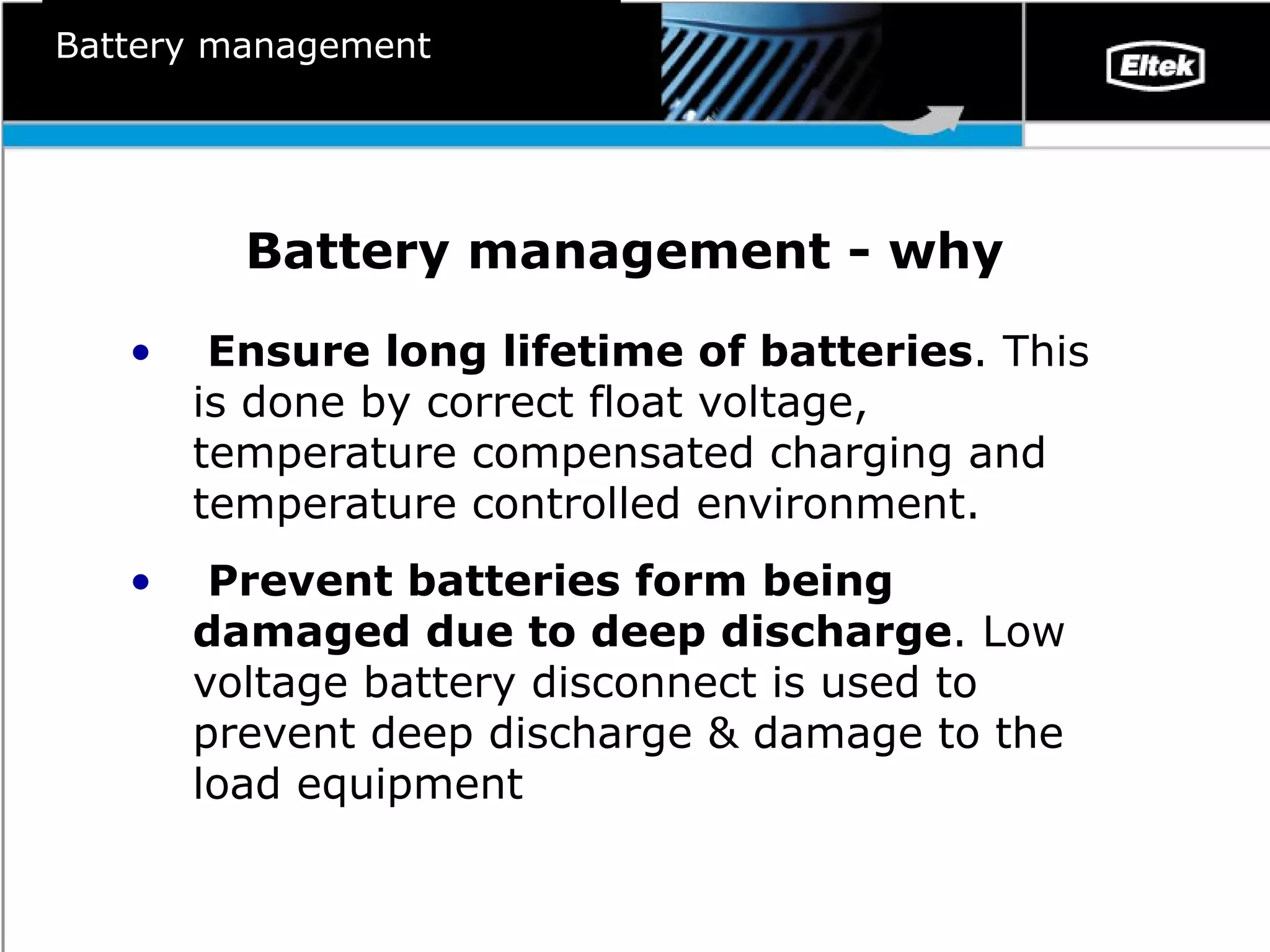 Battery management - why Ensure long lifetime of batteries . This is done by correct float voltage, temperature compensated charging and temperature controlled environment.  Prevent batteries form being damaged due to deep discharge . Low voltage battery disconnect is used to prevent deep discharge & damage to the load equipment Battery management 