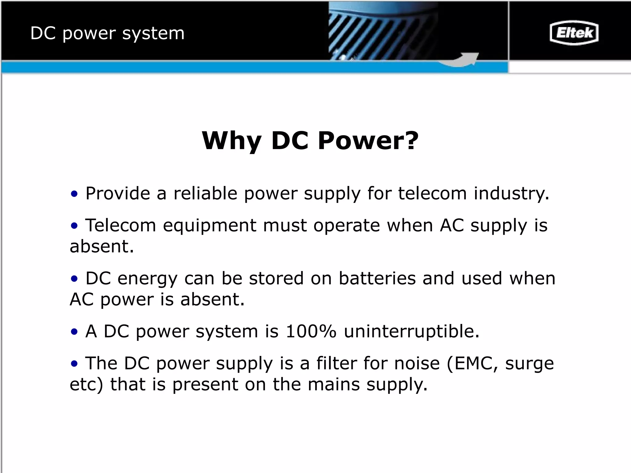 Why DC Power ? Provide a reliable power supply for telecom industry.  Telecom equipment must operate when AC supply is absent.  DC energy can be stored on batteries and used when AC power is absent.  A DC power system is 100% uninterruptible.  The DC power supply is a filter for noise (EMC, surge etc) that is present on the mains supply.  DC power system 