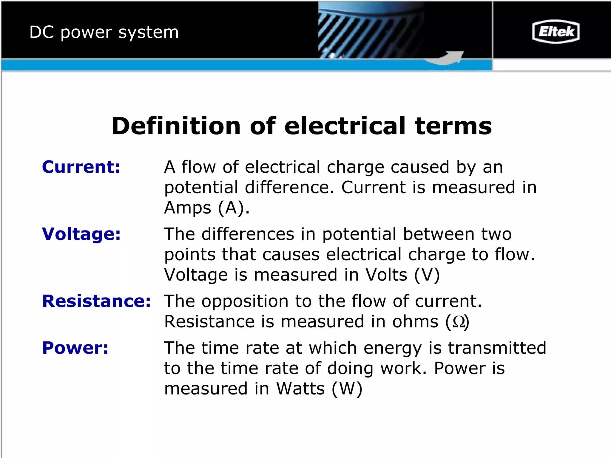 Definition of electrical terms   DC power system The time rate at which energy is transmitted to the time rate of doing work. Power is measured in Watts (W) Power: The opposition to the flow of current. Resistance is measured in ohms (  ) Resistance:  The differences in potential between two points that causes electrical charge to flow. Voltage is measured in Volts (V) Voltage: A flow of electrical charge caused by an potential difference. Current is measured in Amps (A). Current: 