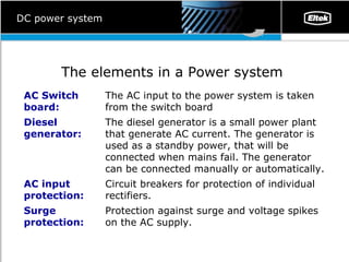 DC power system The elements in a Power system   P rotection against surge and voltage spikes on the AC supply.  Surge protection: Circuit breakers for protection of individual rectifiers.  AC input protection:  The diesel generator is a small power plant that generate AC current. The generator is used as a standby power, that will be connected when mains fail. The generator can be connected manually or automatically.  Diesel generator: The AC input to the power system is taken from the switch board AC Switch board: 