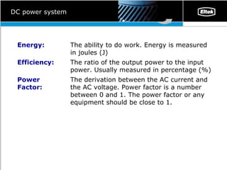 DC power system The derivation between the AC current and the AC voltage. Power factor is a number between 0 and 1. The power factor or any equipment should be close to 1.  Power Factor: The ratio of the output power to the input power. Usually measured in percentage (%) Efficiency: The ability to do work. Energy is measured in joules (J) Energy: 