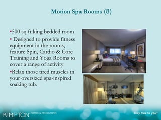 Motion Spa Rooms (8)


•500 sq ft king bedded room
• Designed to provide fitness
equipment in the rooms,
feature Spin, Cardio & Core
Training and Yoga Rooms to
cover a range of activity
•Relax those tired muscles in
your oversized spa-inspired
soaking tub.
 