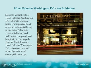 Hotel Palomar Washington DC - Art In Motion

Step into vibrant style at
Hotel Palomar, Washington
DC's ultimate boutique
hotel. Our top-rated hotel
offers an unforgettable stay
in our nation's Capital.
From artful luxury and
welcoming Kimpton Hotel
hospitality to our superb
Dupont Circle location,
Hotel Palomar Washington
DC epitomizes the city's
urban dynamism and
cosmopolitan energy.
 