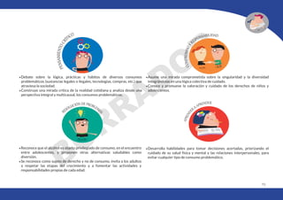 173
•Debate sobre la lógica, prácticas y hábitos de diversos consumos
problemáticos (sustancias legales o ilegales, tecnologías, compras, etc.) que
atraviesa la sociedad.
•Construye una mirada crítica de la realidad cotidiana y analiza desde una
perspectiva integral y multicausal, los consumos problemáticos.
•Reconoce que el alcohol es objeto privilegiado de consumo, en el encuentro
entre adolescentes, y proponen otras alternativas saludables como
diversión.
•Se reconoce como sujeto de derecho y no de consumo, invita a los adultos
a respetar las etapas del crecimiento y a fomentar las actividades y
responsabilidades propias de cada edad.
•Asume una mirada comprometida sobre la singularidad y la diversidad
integrándolas en una lógica colectiva de cuidado.
•Conoce y promueve la valoración y cuidado de los derechos de niños y
adolescentes.
•Desarrolla habilidades para tomar decisiones acertadas, priorizando el
cuidado de su salud física y mental y las relaciones interpersonales, para
evitar cualquier tipo de consumo problemático.
 