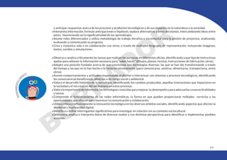 479
y anticipar respuestas acerca de los procesos y productos tecnológicos y de sus impactos en la naturaleza y la sociedad.
•Interpreta información, formula anticipaciones e hipótesis, explora alternativas y toma decisiones, intercambiando ideas entre
pares, favoreciendo así la significatividad de los aprendizajes.
•Asume roles diferenciados y utiliza metodología de trabajo iterativa e incremental para la gestión de proyectos, analizando,
evaluando y comunicando su progreso.
•Crea y comunica solo o en colaboración con otros, a través de múltiples lenguajes de representación, incluyendo imágenes,
textos, sonidos y simulaciones.
•Observa y analiza críticamente las tareas que realizan las personas en diferentes oficios, identificando a qué tipo de instructivos
apelan para obtener la información necesaria para “saber hacer” (dibujos, planos, recetas, instrucciones de fabricación, otros).
•Adopta una posición fundada acerca de que convivimos con tecnologías diversas: las que se han ido transformando a través
del tiempo y las que no lo han hecho o lo hicieron mínimamente (para comunicarse, vestirse, alimentarse, transportarse, entre
otros).
•Asume comportamientos y actitudes responsables al diseñar e interactuar con sistemas y procesos tecnológicos, identificando
las consecuencias beneficiosas, adversas o de riesgo social y ambiental.
•Valora el desarrollo histórico de la tecnología, identificando los cambios producidos, aquellas innovaciones que impactaron en
la sociedad y el rol creativo del ser humano en estos procesos.
•Valoralaimportanciadereformularlastecnologíasconocidasparamejorarsudesempeñoyparaadecuarlasanuevasfinalidades
y tareas.
•Comprende el funcionamiento de las redes informáticas, la forma en que pueden proporcionar múltiples servicios y las
oportunidades que ofrecen para favorecer la comunicación y colaboración.
•Utiliza crítica y reflexivamente la innovación tecnológica en los diversos ámbitos sociales, identificando aspectos que afecten la
identidad y la privacidad digital.
•Identifica y define interrogantes significativos para investigar, en relación con su contexto sociocultural.
•Selecciona, analiza e interpreta datos de diversos modos y con distintas perspectivas para identificar e implementar posibles
acciones.
 