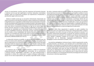 66
acceso al conocimiento, muchas veces los esquemas de formación docente
y matrices son las que dan significado al accionar educativo, centrándose
también sobre las trayectorias escolares con experiencias cristalizantes o
paralizantes según como sea vivida.
Desde el modelo social que, se encuentra íntimamente relacionado con
valores intrínsecos a los derechos humanos y aspira a potenciar el respeto por
la dignidad humana, la igualdad y la libertad personal, propiciando la inclusión
socialysentándosesobrelabasedeterminadosprincipios:vidaindependiente,
no discriminación, accesibilidad universal, normalización del entorno, diálogo
civil, entre otros. La provincia de Mendoza se rige con un marco legal que
brinda atención educativa en todas aquellas problemáticas específicas que
no puedan ser abordadas por la Educación Común. La Educación Especial,
en tanto modalidad transversal, desarrolla acciones educativas conjuntas
con los niveles y otras modalidades del Sistema Educativo. Entendiendo la
inclusión: en el sentido que toda escuela tiene la responsabilidad de incluir a
todos y cada uno y reconociendo a la persona con discapacidad como sujeto
de derecho. (RESOLUCIÓN CFE 155/11)
La educación inclusiva es posible, es una ocasión extraordinaria que nos
invita a la construcción colectiva, para repensar la escuela y sus sujetos. Para
que el compromiso con la inclusión pueda transformarse en acción, éste debe
impregnar todos los aspectos de la vida escolar y ser llevado a cabo por todos
losquetienenresponsabilidadenelliderazgoyenlagestiónescolar.(Ainscow,
Mel, 2001)
Es entonces que, la escuela inclusiva favorece a todos los estudiantes
independientemente de sus condiciones personales; de su pertenencia
a minorías étnicas, lingüísticas o culturales y de zonas desfavorecidas o
marginales; la misma nos compromete a superar enfoques tradicionales y
actuar sin ser meros espectadores, por ejemplo al aprender braile, la lengua
de señas y asimismo educarse en otros modos de comunicarnos con quienes
tienen barreras de acceso al conocimiento, lo cual significa cambiar en serio
más allá de los lenguajes inclusivos, es decir, plantearnos todos como sociedad
la importancia respecto a cómo construir nuevos abordajes a partir del
estudio y de los recursos existentes, al mismo tiempo lleva a una construcción
colectiva que prepara a todos los estudiantes a participar dentro de sus
posibilidades. Desde esta mirada, el desarrollo de capacidades nos moviliza
a los educadores para definir procesos simplificados y claros que garanticen
las trayectorias escolares, según sus singularidades y realidades educativas y
sociales, siendo el contexto cultural a veces un factor determinante en la vida
de las personas y adquiere un gran protagonismo la educación.
Siguiendo dicha línea argumental, la gestión es quien establece las
condiciones para una organización exitosa qué, intenta desarrollar y mejorar
sus respuestas a los retos a los que se tiene que enfrentar la escuela. Y es
la gestión institucional participativa, la garante de prácticas inclusivas que
impulsa el proceso de inclusión, con miembros que desean voluntariamente
hacer, diseñar y planificar cambios en la acción a través de espacios de
participación en la dimensión organizativa-administrativa, técnico-
pedagógica y socio-comunitaria. (Chaves, 1991)
Las prácticas pedagógicas inclusivas hacen a toda la organización escolar,
al equipo docente y no docente, a los miembros de la comunidad escolar, al
alumnado y a las familias en el análisis de todos los aspectos que representan
a la institución. Se deben identificar barreras al aprendizaje y la participación,
y definir prioridades tanto para las fases del desarrollo y mantenimiento,
como para el seguimiento de los progresos, siempre de cara a una mayor
inclusión. Esto puede llevar a dar respuestas para el desarrollo del máximo
potencial académico con la búsqueda de distintas estrategias de intervención,
estructuras y reformas organizativas.
 