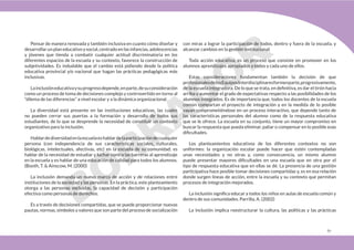 67
Pensar de manera renovada y también inclusiva en cuanto cómo diseñar y
desarrollarunplaneducativoysocial,centradoenlasinfancias,adolescencias
y jóvenes que tienda a combatir cualquier actitud discriminatoria en los
diferentes espacios de la escuela y su contexto, favorece la construcción de
subjetividades. Es indudable que el cambio está pidiendo desde la política
educativa provincial y/o nacional que hagan las prácticas pedagógicas más
inclusivas.
Lainclusióneducativaysuprogresodepende,enparte,desuconsideración
como un proceso de toma de decisiones complejo y controvertido en torno al
“dilema de las diferencias” a nivel escolar y a la dinámica organizacional.
La diversidad está presente en las instituciones educativas, las cuales
no pueden cerrar sus puertas a la formación y desarrollo de todos sus
estudiantes, de lo que se desprende la necesidad de constituir un contexto
organizativo para la inclusión.
Hablardediversidadenlaescuelaeshablardelaparticipacióndecualquier
persona (con independencia de sus características sociales, culturales,
biológicas, intelectuales, afectivas, etc) en la escuela de su comunidad; es
hablar de la necesidad de estudiar y luchar contra las barreras al aprendizaje
en la escuela y es hablar de una educación de calidad para todos los alumnos.
(Booth, T. & Ainscow, M. (2000)
La inclusión demanda un nuevo marco de acción y de relaciones entre
instituciones de la sociedad y las personas. En la práctica, este planteamiento
otorga a las personas excluidas, la capacidad de decisión y participación
efectiva como personas de derechos.
Es a través de decisiones compartidas, que se puede proporcionar nuevas
pautas, normas, símbolos y valores que son parte del proceso de socialización
con miras a lograr la participación de todos, dentro y fuera de la escuela, y
alcanzar cambios en la gestión institucional.
Toda acción educativa, es un proceso que consiste en promover en los
alumnos aprendizajes apropiados a todos y cada uno de ellos.
Estas consideraciones fundamentan también la decisión de que
profesionalesdelosEquiposInterdisciplinaresformenparte,progresivamente,
de la escuela integradora. De lo que se trata, en definitiva, es dar el tirón hacia
arriba y aumentar el grado de expectativas respecto a las posibilidades de los
alumnos integrados. Es de importancia que, todos los docentes de la escuela
común compartan el proyecto de integración y en la medida de lo posible
vayan comprometiéndose en un proceso interactivo, que depende tanto de
las características personales del alumno como de la respuesta educativa
que se le ofrece. La escuela en su conjunto, tiene un mayor compromiso en
buscar la respuesta que pueda eliminar, paliar o compensar en lo posible esas
dificultades.
Los planteamientos educativos de los diferentes contextos no son
uniformes: la organización escolar puede hacer que estén contempladas
unas necesidades y no otras y, como consecuencia, un mismo alumno
puede presentar mayores dificultades en una escuela que en otra por el
tipo de respuesta educativa que en ellas se dé. La presencia de una gestión
participativa hace posible tomar decisiones compartidas y, es en esa relación
donde surgen líneas de acción, entre la escuela y su contexto que permitan
procesos de integración mejorados.
La inclusión significa educar a todos los niños en aulas de escuela común y
dentro de sus comunidades. Parrilla, A. (2002)
La inclusión implica reestructurar la cultura, las políticas y las prácticas
 