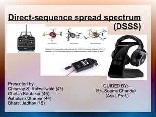 Direct-sequence spread spectrum
(DSSS)
Presented by:
Chinmay S. Kotwaliwale (47)
Chetan Kautakar (46)
Ashutosh Sharma (44)
Bharat Jadhav (45)
GUIDED BY:-
Ms. Seema Chandak
(Asst. Prof.)
 