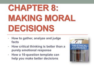 CHAPTER 8:
MAKING MORAL
DECISIONS
• How to gather, analyze and judge
facts
• How critical thinking is better than a
purely emotional response
• How a 10-question template can
help you make better decisions
 