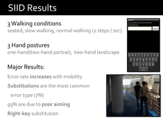 SIID Results
3 Walking conditions
seated, slow walking, normal walking (2 steps / sec)

3 Hand postures
one-hand/two-hand portrait; two-hand landscape

Major Results:
Error rate increases with mobility
Substitutions are the most common
 error type (7%)
93% are due to poor aiming
Right-key substitution
 