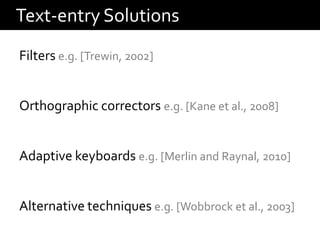 Text-entry Solutions
Filters e.g. [Trewin, 2002]


Orthographic correctors e.g. [Kane et al., 2008]


Adaptive keyboards e.g. [Merlin and Raynal, 2010]


Alternative techniques e.g. [Wobbrock et al., 2003]
 