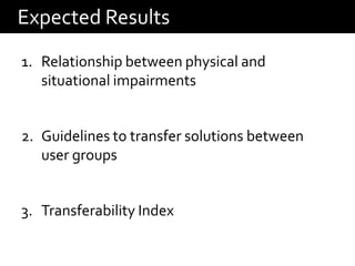 Expected Results
1. Relationship between physical and
   situational impairments


2. Guidelines to transfer solutions between
   user groups


3. Transferability Index
 