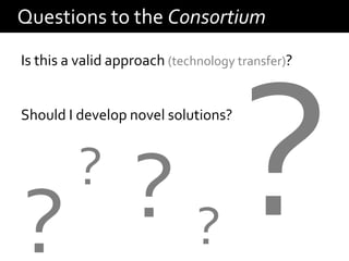 Questions to the Consortium
Is this a valid approach (technology transfer)?


Should I develop novel solutions?



          ?
? ??
 
