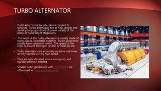 • Turbo Alternators are alternators coupled to
turbines. Turbo alternators run at high speeds and
develop large quantities of power usually of the
order of hundreds of Megawatts.
• The rotor of the Turbo alternator is usually made of
many pieces connected together. Turbo generators
usually have cylindrical rotors. The speed of the
rotor is around 3000 rpm (50 Hz) or 3600 (60 Hz).
• Turbo alternators are extremely sensitive machines
as they operate at very high speed.
• They are typically used where emergency and
standby power is needed
• Smaller turbo-generators with gas turbines are
often used as auxiliary power units.
TURBO ALTERNATOR
 